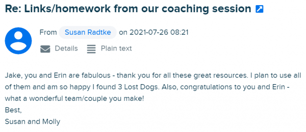 Susan writes: Jake, you and Erin are fabulous - thank you for all these great resources. I plan to use all of them and am so happy I found 3 Lost Dogs. Also, congratulations to you and Erin - what a wonderful team/couple you make! Best, Susan and Molly