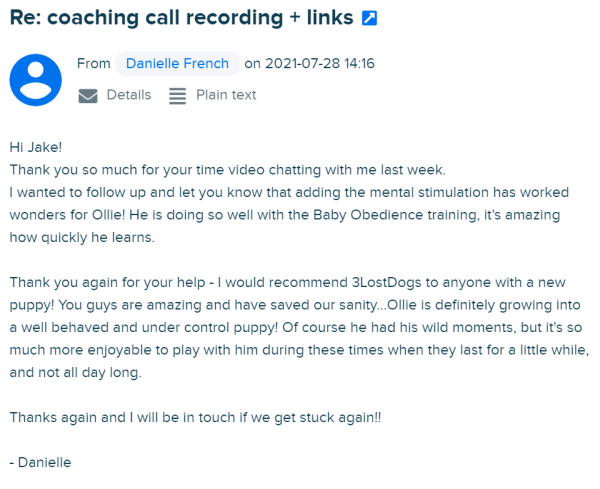 Danielle writes: Hi Jake! Thank you so much for your time video chatting with me last week. I wanted to follow up and let you know that adding the mental stimulation has worked wonders for Ollie! He is doing so well with the Baby Obedience training, it's amazing how quickly he learns. Thank you again for your help - I would recommend 3LostDogs to anyone with a new puppy! You guys are amazing and have saved our sanity...Ollie is definitely growing into a well behaved and under control puppy! Of course he had his wild moments, but it's so much more enjoyable to play with him during these times when they last for a little while, and not all day long. Thanks again and I will be in touch if we get stuck again!!