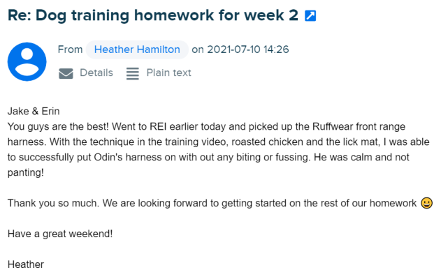 Heather writes: Jake & Erin You guys are the best! Went to REI earlier today and picked up the Ruffwear front range harness. With the technique in the training video, roasted chicken and the lick mat, I was able to successfully put Odin's harness on with out any biting or fussing. He was calm and not panting! Thank you so much. We are looking forward to getting started on the rest of our homework 😀 Have a great weekend!
