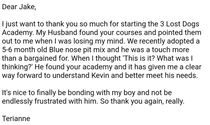 Terianne writes: Dear Jake, I just want to thank you so much for starting the 3 Lost Dogs Academy. My Husband found your courses and pointed them out to me when I was losing my mind. We recently adopted a 5-6 month old Blue nose pit mix and he was a touch more than a bargained for. When I thought 'This is it? What was I thinking?' He found your academy and it has given me a clear way forward to understand Kevin and better meet his needs. It's nice to finally be bonding with my boy and not be endlessly frustrated with him. So thank you again, really.